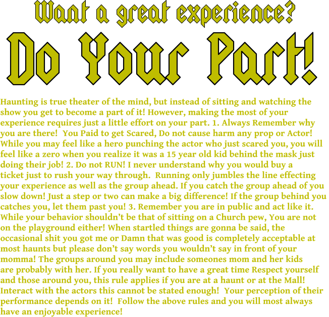 Want a great experience? Do Your Part! Haunting is true theater of the mind, but instead of sitting and watching the  show you get to become a part of it! However, making the most of your  experience requires just a little effort on your part. 1. Always Remember why you are there!  You Paid to get Scared, Do not cause harm any prop or Actor!  While you may feel like a hero punching the actor who just scared you, you will  feel like a zero when you realize it was a 15 year old kid behind the mask just  doing their job! 2. Do not RUN! I never understand why you would buy a  ticket just to rush your way through.  Running only jumbles the line effecting your experience as well as the group ahead. If you catch the group ahead of you  slow down! Just a step or two can make a big difference! If the group behind you  catches you, let them past you! 3. Remember you are in public and act like it.  While your behavior shouldn’t be that of sitting on a Church pew, You are not on the playground either! When startled things are gonna be said, the  occasional shit you got me or Damn that was good is completely acceptable at most haunts but please don’t say words you wouldn’t say in front of your momma! The groups around you may include someones mom and her kids  are probably with her. If you really want to have a great time Respect yourself  and those around you, this rule applies if you are at a haunt or at the Mall!  Interact with the actors this cannot be stated enough!  Your perception of their  performance depends on it!  Follow the above rules and you will most always  have an enjoyable experience!
