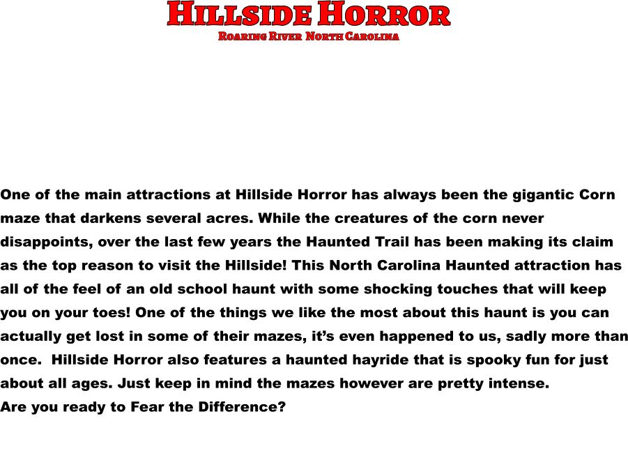 Hillside Horror One of the main attractions at Hillside Horror has always been the gigantic Corn  maze that darkens several acres. While the creatures of the corn never  disappoints, over the last few years the Haunted Trail has been making its claim  as the top reason to visit the Hillside! This North Carolina Haunted attraction has all of the feel of an old school haunt with some shocking touches that will keep  you on your toes! One of the things we like the most about this haunt is you can  actually get lost in some of their mazes, it’s even happened to us, sadly more than once.  Hillside Horror also features a haunted hayride that is spooky fun for just  about all ages. Just keep in mind the mazes however are pretty intense.  Are you ready to Fear the Difference?       Roaring River  North Carolina