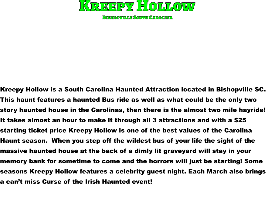 Kreepy Hollow is a South Carolina Haunted Attraction located in Bishopville SC.  This haunt features a haunted Bus ride as well as what could be the only two  story haunted house in the Carolinas, then there is the almost two mile hayride!  It takes almost an hour to make it through all 3 attractions and with a $25  starting ticket price Kreepy Hollow is one of the best values of the Carolina  Haunt season.  When you step off the wildest bus of your life the sight of the  massive haunted house at the back of a dimly lit graveyard will stay in your  memory bank for sometime to come and the horrors will just be starting! Some  seasons Kreepy Hollow features a celebrity guest night. Each March also brings  a can’t miss Curse of the Irish Haunted event!             Kreepy Hollow Bishopville South Carolina