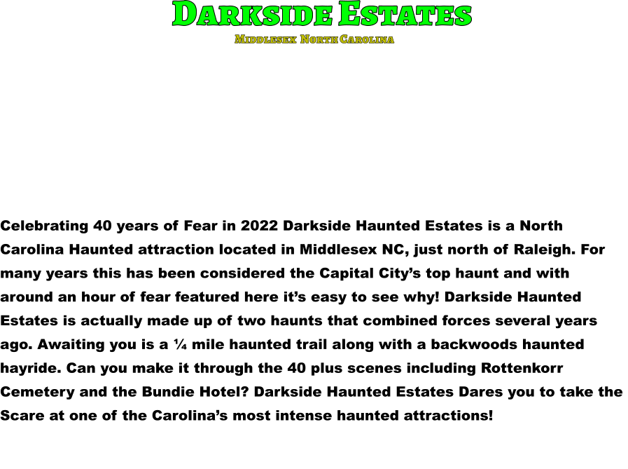 Darkside Estates Celebrating 40 years of Fear in 2022 Darkside Haunted Estates is a North  Carolina Haunted attraction located in Middlesex NC, just north of Raleigh. For  many years this has been considered the Capital City’s top haunt and with  around an hour of fear featured here it’s easy to see why! Darkside Haunted  Estates is actually made up of two haunts that combined forces several years  ago. Awaiting you is a ¼ mile haunted trail along with a backwoods haunted  hayride. Can you make it through the 40 plus scenes including Rottenkorr  Cemetery and the Bundie Hotel? Darkside Haunted Estates Dares you to take the  Scare at one of the Carolina’s most intense haunted attractions!          Middlesex  North Carolina