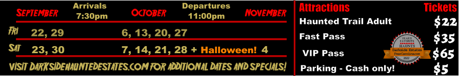 October  September November Fri  22, 29 6, 13, 20, 27 Sat  23, 30 7, 14, 21, 28 + Halloween! 4   visit Darksidehauntedestates.com for additional dates and specials! Arrivals Departures 7:30pm 11:00pm Attractions  Haunted Trail Adult Fast Pass  $22 $35 Tickets  VIP Pass Parking - Cash only! $65 $5 FEAR’S FAVORITE HAUNTS 2022  FearCarolina.com Darkside Estates