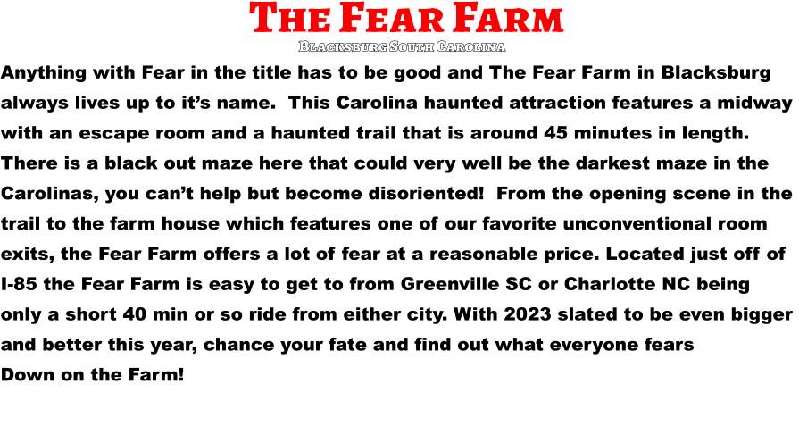 The Fear Farm Anything with Fear in the title has to be good and The Fear Farm in Blacksburg  always lives up to it’s name.  This Carolina haunted attraction features a midway  with an escape room and a haunted trail that is around 45 minutes in length.   There is a black out maze here that could very well be the darkest maze in the  Carolinas, you can’t help but become disoriented!  From the opening scene in the  trail to the farm house which features one of our favorite unconventional room  exits, the Fear Farm offers a lot of fear at a reasonable price. Located just off of  I-85 the Fear Farm is easy to get to from Greenville SC or Charlotte NC being  only a short 40 min or so ride from either city. With 2023 slated to be even bigger  and better this year, chance your fate and find out what everyone fears  Down on the Farm!       Blacksburg South Carolina
