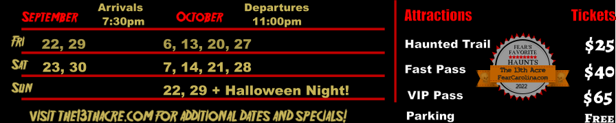 October  September Fri  22, 29 6, 13, 20, 27 Sat  23, 30 7, 14, 21, 28 Arrivals Departures 7:30pm 11:00pm Sun 22, 29 + Halloween Night!       visit the13thacre.com for additional dates and specials! Attractions  Haunted Trail Fast Pass  $25 $40 Tickets Parking Free  VIP Pass $65 FEAR’S FAVORITE HAUNTS 2022  FearCarolina.com The 13th Acre