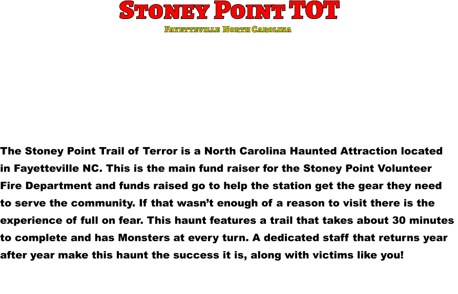 Stoney Point TOT The Stoney Point Trail of Terror is a North Carolina Haunted Attraction located  in Fayetteville NC. This is the main fund raiser for the Stoney Point Volunteer  Fire Department and funds raised go to help the station get the gear they need  to serve the community. If that wasn’t enough of a reason to visit there is the  experience of full on fear. This haunt features a trail that takes about 30 minutes  to complete and has Monsters at every turn. A dedicated staff that returns year  after year make this haunt the success it is, along with victims like you!      Fayetteville  North Carolina