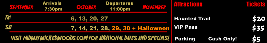 October  September November Fri 6, 13, 20, 27 Sat 7, 14, 21, 28, 29, 30 + Halloween       visit midwaywickedwoods.com for additional dates and specials! Arrivals Departures 7:30pm 11:00pm Attractions  Haunted Trail VIP Pass  $20 $35 Tickets Parking        Cash Only!  $5