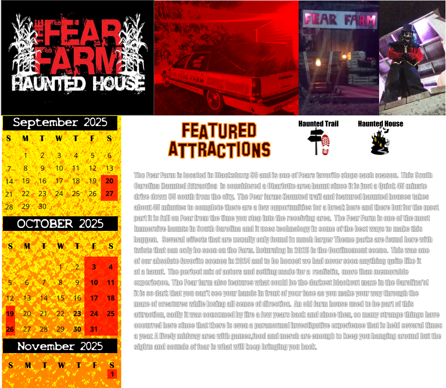 Haunted House Haunted Trail ATTRACTIONS Featured The Fear Farm is located in Blacksburg SC and is one of Fears favorite stops each season.  This South Carolina Haunted Attraction  is considered a Charlotte area haunt since it is just a Quick 45 minute drive down 85 south from the city.  The Fear farms Haunted trail and featured haunted houses takes about 45 minutes to complete there are a few opportunities for a break here and there but for the most part it is full on Fear from the time you step into the receiving area.  The Fear Farm is one of the most Immersive haunts in South Carolina and it uses technology in some of the best ways to make this  happen.   Several effects that are usually only found in much larger Theme parks are found here with twists that can only be seen on the Farm. Returning in 2025 is the Confinement scene.  This was one  of our absolute favorite scenes in 2024 and to be honest we had never seen anything quite like it at a haunt.  The perfect mix of actors and setting made for a  realistic,  more than memorable experience.  The Fear farm also features what could be the darkest blackout maze in the Carolina’s! it is so dark that you can’t see your hands in front of your face as you make your way through the maze of creatures while losing all sense of direction.  An old farm house used to be part of this  attraction, sadly it was consumed by fire a few years back and since then, so many strange things have  occurred here since that there is even a paranormal investigative experience that is held several times  a year. A lively midway area with games,food and merch are enough to keep you hanging around but the  sights and sounds of fear is what will keep bringing you back.         S T W T F S 1 8 15 29 September 2025 M 22 2 3 4 5 6 9 10 11 12 13 16 17 18 19 20 23 24 25 26 27 30 7 14 21 28 OCTOBER 2025 S M T W T F S 4 11 18 25 1 6 7 8 13 14 15 20 21 22 27 28 29 2 9 16 23 30 3 10 17 24 31 5 12 19 26 November 2025 F S M T W T S 1