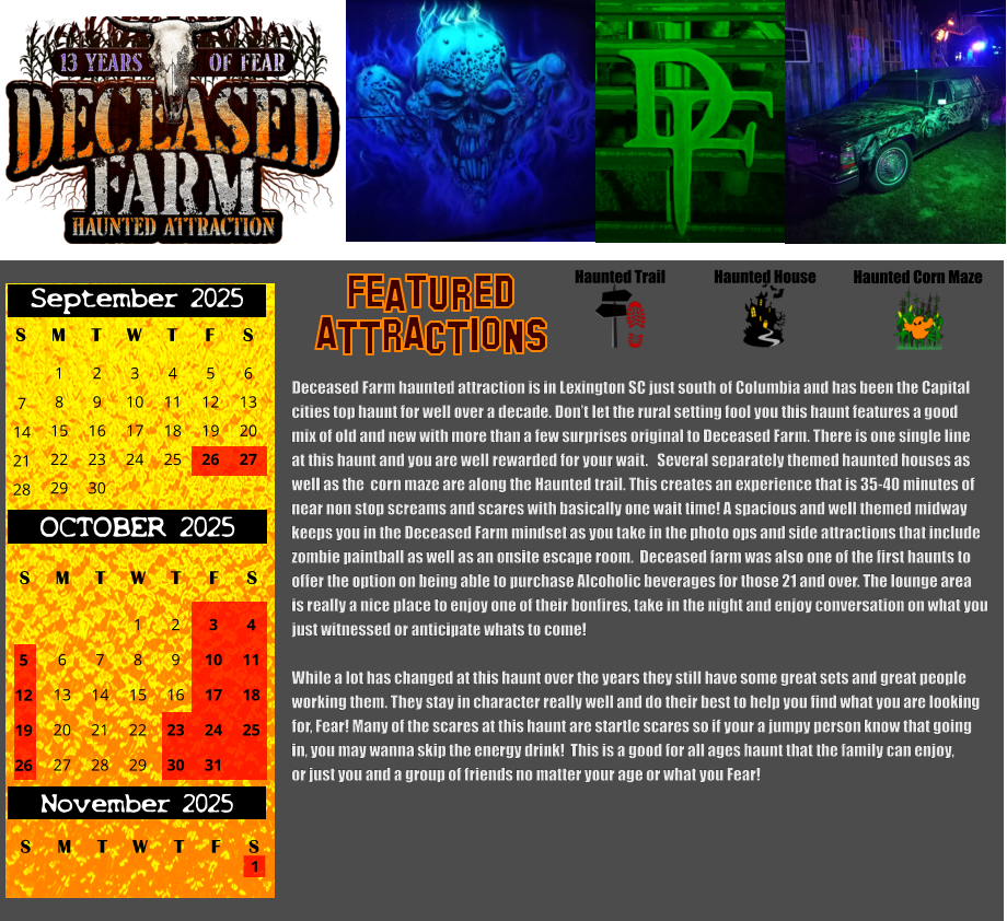 Haunted House Haunted Trail ATTRACTIONS Featured Haunted Corn Maze Deceased Farm haunted attraction is in Lexington SC just south of Columbia and has been the Capital  cities top haunt for well over a decade. Don’t let the rural setting fool you this haunt features a good mix of old and new with more than a few surprises original to Deceased Farm. There is one single line at this haunt and you are well rewarded for your wait.   Several separately themed haunted houses as  well as the  corn maze are along the Haunted trail. This creates an experience that is 35-40 minutes of near non stop screams and scares with basically one wait time! A spacious and well themed midway keeps you in the Deceased Farm mindset as you take in the photo ops and side attractions that include zombie paintball as well as an onsite escape room.  Deceased farm was also one of the first haunts to offer the option on being able to purchase Alcoholic beverages for those 21 and over. The lounge area  is really a nice place to enjoy one of their bonfires, take in the night and enjoy conversation on what you  just witnessed or anticipate whats to come!   While a lot has changed at this haunt over the years they still have some great sets and great people  working them. They stay in character really well and do their best to help you find what you are looking for, Fear! Many of the scares at this haunt are startle scares so if your a jumpy person know that going in, you may wanna skip the energy drink!  This is a good for all ages haunt that the family can enjoy, or just you and a group of friends no matter your age or what you Fear!  S T W T F S 1 8 15 29 September 2025 M 22 2 3 4 5 6 9 10 11 12 13 16 17 18 19 20 23 24 25 26 27 30 7 14 21 28 OCTOBER 2025 S M T W T F S 4 11 18 25 1 6 7 8 13 14 15 20 21 22 27 28 29 2 9 16 23 30 3 10 17 24 31 5 12 19 26 November 2025 F S M T W T S 1