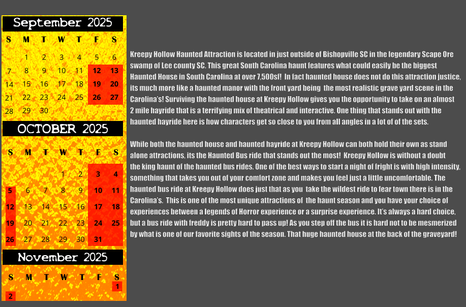 Kreepy Hollow Haunted Attraction is located in just outside of Bishopville SC in the legendary Scape Ore swamp of Lee county SC. This great South Carolina haunt features what could easily be the biggest  Haunted House in South Carolina at over 7,500sf!  In fact haunted house does not do this attraction justice, its much more like a haunted manor with the front yard being  the most realistic grave yard scene in the Carolina’s! Surviving the haunted house at Kreepy Hollow gives you the opportunity to take on an almost 2 mile hayride that is a terrifying mix of theatrical and interactive. One thing that stands out with the  haunted hayride here is how characters get so close to you from all angles in a lot of of the sets.  While both the haunted house and haunted hayride at Kreepy Hollow can both hold their own as stand  alone attractions, its the Haunted Bus ride that stands out the most!  Kreepy Hollow is without a doubt  the king haunt of the haunted bus rides. One of the best ways to start a night of fright is with high intensity, something that takes you out of your comfort zone and makes you feel just a little uncomfortable. The  haunted bus ride at Kreepy Hollow does just that as you  take the wildest ride to fear town there is in the  Carolina’s.  This is one of the most unique attractions of  the haunt season and you have your choice of  experiences between a legends of Horror experience or a surprise experience. It’s always a hard choice, but a bus ride with freddy is pretty hard to pass up! As you step off the bus it is hard not to be mesmerized     by what is one of our favorite sights of the season. That huge haunted house at the back of the graveyard!  S T W T F S 1 8 15 29 September 2025 M 22 2 3 4 5 6 9 10 11 12 13 16 17 18 19 20 23 24 25 26 27 30 7 14 21 28 OCTOBER 2025 S M T W T F S 4 11 18 25 1 6 7 8 13 14 15 20 21 22 27 28 29 2 9 16 23 30 3 10 17 24 31 5 12 19 26 November 2025 F S M T W T S 1 2