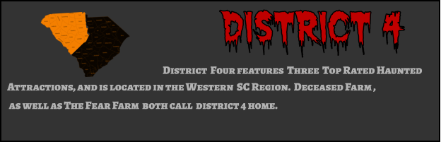 District 4 District  Four features  Three  Top Rated Haunted  Attractions, and is located in the Western  SC Region.  Deceased Farm ,  as well as The Fear Farm  both call  district 4 home.