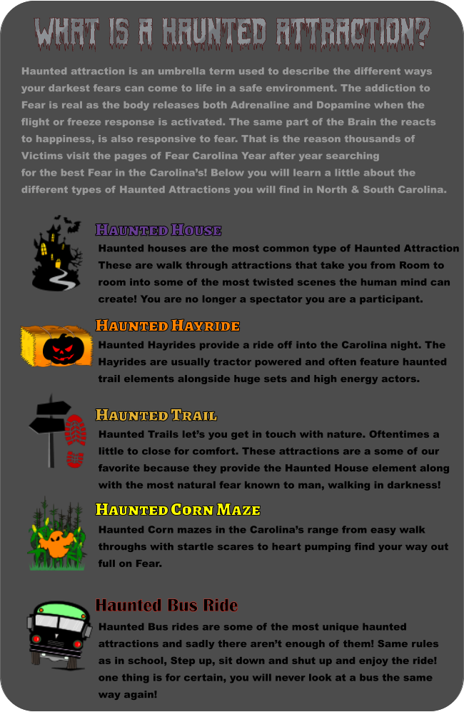 What is a haunted attraction? Haunted attraction is an umbrella term used to describe the different ways your darkest fears can come to life in a safe environment. The addiction to Fear is real as the body releases both Adrenaline and Dopamine when the flight or freeze response is activated. The same part of the Brain the reacts to happiness, is also responsive to fear. That is the reason thousands of  Victims visit the pages of Fear Carolina Year after year searching for the best Fear in the Carolina’s! Below you will learn a little about the  different types of Haunted Attractions you will find in North & South Carolina.  Haunted House Haunted houses are the most common type of Haunted Attraction These are walk through attractions that take you from Room to room into some of the most twisted scenes the human mind can create! You are no longer a spectator you are a participant.   Haunted Hayride Haunted Hayrides provide a ride off into the Carolina night. The  Hayrides are usually tractor powered and often feature haunted  trail elements alongside huge sets and high energy actors. Haunted Trail Haunted Trails let’s you get in touch with nature. Oftentimes a little to close for comfort. These attractions are a some of our  favorite because they provide the Haunted House element along with the most natural fear known to man, walking in darkness!   Haunted Corn Maze Haunted Corn mazes in the Carolina’s range from easy walk  throughs with startle scares to heart pumping find your way out  full on Fear.   Haunted Bus Ride Haunted Bus rides are some of the most unique haunted  attractions and sadly there aren’t enough of them! Same rules as in school, Step up, sit down and shut up and enjoy the ride!  one thing is for certain, you will never look at a bus the same  way again!