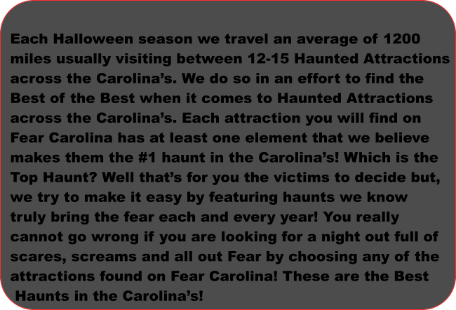 Each Halloween season we travel an average of 1200  miles usually visiting between 12-15 Haunted Attractions  across the Carolina’s. We do so in an effort to find the  Best of the Best when it comes to Haunted Attractions  across the Carolina’s. Each attraction you will find on  Fear Carolina has at least one element that we believe  makes them the #1 haunt in the Carolina’s! Which is the  Top Haunt? Well that’s for you the victims to decide but,  we try to make it easy by featuring haunts we know truly bring the fear each and every year! You really  cannot go wrong if you are looking for a night out full of  scares, screams and all out Fear by choosing any of the  attractions found on Fear Carolina! These are the Best  Haunts in the Carolina’s!