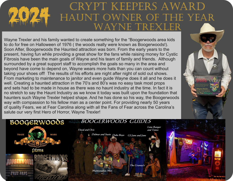 Wayne Trexler and his family wanted to create something for the “Boogerwoods area kids  to do for free on Halloween of 1976 ( the woods really were known as Boogerwoods!).  Soon After, Boogerwoods the Haunted attraction was born. From the early years to the  present, having fun while providing a great show for the fans while raising money for Cystic  Fibrosis have been the main goals of Wayne and his team of family and friends.  Although surrounded by a great support staff to accomplish the goals so many in the area and  beyond have come to depend on, Wayne wears more hats than you can count without  taking your shoes off!  The results of his efforts are night after night of sold out shows.   From marketing to maintenance to janitor and even guide Wayne does it all and he does it well. Creating a haunted attraction in the 70’s and 80’s was no easy task most props and sets had to be made in house as there was no haunt industry at the time. In fact it is  no stretch to say the Haunt Industry as we know it today was built upon the foundation that haunters such Wayne Trexler helped shape. And he has done so his way, the Boogerwoods way with compassion to his fellow man as a center point. For providing nearly 50 years  of quality Fears, we at Fear Carolina along with all the Fans of Fear across the Carolina’s salute our very first Hero of Horror, Wayne Trexler!    2024 Crypt Keepers Award Haunt Owner of the Year Wayne Trexler