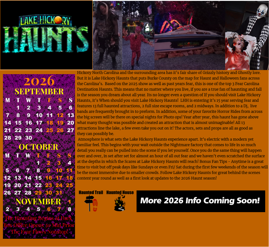 Haunted House Haunted Trail OCTOBER M T W T F S S    1 2 3 4 5 6 7 8 9 10 11 12 13 14 15 16 17 18 19 20 21 22 23 24 25 26 27 28 29 30 31         SEPTEMBER M T W T F S S  1 2 3 4 5 6 7 8 9 10 11 12 13 14 15 16 17 18 19 20 21 22 23 24 25 26 27 28 29 30                  1 2 3 4 5 6 7 8                             NOVEMBER 2026  The Haunting Begins at Dark Box Office Opens 30 Min Prior The Fear Flows Nonstop! More 2026 Info Coming Soon! Hickory North Carolina and the surrounding area has it’s fair share of Grizzly history and Ghostly lore. But it is Lake Hickory Haunts that puts Burke County on the map for Haunt and Halloween fans across  the Carolina’s.  Based on the 2025 show as well as past years fear, this is one of the top 3 Fear Carolina  Destination Haunts. This means that no matter where you live, if you are a true fan of haunting and fall  is the season you dream about all year. Its no longer even a question of If you should visit Lake Hickory  Haunts, it’s When should you visit Lake Hickory Haunts!  LHH is entering it’s 15 year serving fear and  features 13 full haunted attractions, 2 full size escape rooms, and 2 midways. In addition to a Dj,  live  bands are frequently brought in to preform. In addition, some of your favorite Horror Rides from across  the big screen will be there on special nights for Photo ops! Year after year, this haunt has gone above  what many thought was possible and created an attraction that is almost unimaginable! All 13  attractions line the lake, a few even take you out on it! The actors, sets and props are all as good as they can possibly be.   Atmosphere is what sets the Lake Hickory Haunts experience apart. It’s electric with a modern yet  familiar feel. This begins with your wait outside the Nightmare factory that comes to life in so much  detail you really can be pulled into the scene if you let yourself. Once you do the same thing will happen  over and over, in set after set for almost an hour of all out fear and we haven’t even scratched the surface at the depths in which the Scares at Lake Hickory Haunts will reach! Bonus Fan Tips - Anytime is a great  time to visit but off peak days like Sundays or even Fri/ Sat during the first few weekends of the season will  be the most immersive due to smaller crowds. Follow Lake Hickory Haunts for great behind the scenes  content year round as well as a first look at updates to the 2026 Haunt season!