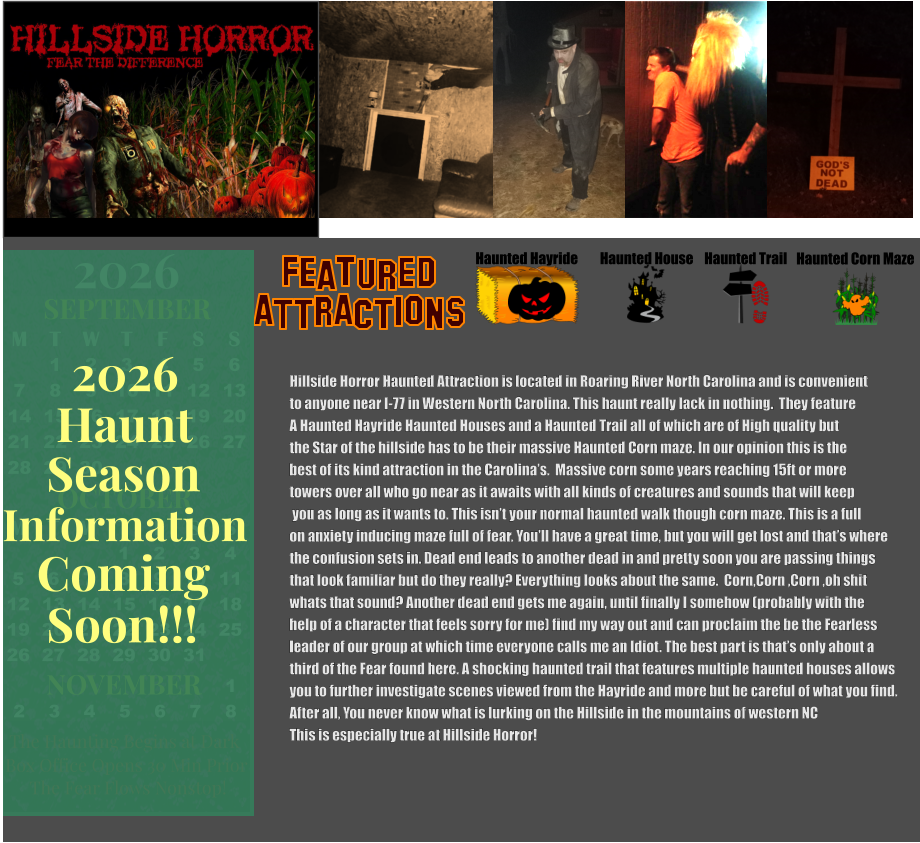 OCTOBER 2024 September 2024 November 2024 S M T W T F S   1 2 3 4 5 6 7 8 9 10 11 12 13 14 15 16 17 18 19 20 21 22 23 24 25 26 27 28 29 30 31        1 2 S M T W T F S 1 2 3 4 5 6 7 8 9 10 11 12 13 14 15 16 17 18 19 20 21 22 23 24 25 26 27 28 29 30      Haunted Hayride Haunted House Haunted Trail ATTRACTIONS Featured Haunted Corn Maze Hillside Horror Haunted Attraction is located in Roaring River North Carolina and is convenient  to anyone near I-77 in Western North Carolina. This haunt really lack in nothing.  They feature A Haunted Hayride Haunted Houses and a Haunted Trail all of which are of High quality but  the Star of the hillside has to be their massive Haunted Corn maze. In our opinion this is the best of its kind attraction in the Carolina’s.  Massive corn some years reaching 15ft or more  towers over all who go near as it awaits with all kinds of creatures and sounds that will keep  you as long as it wants to. This isn’t your normal haunted walk though corn maze. This is a full on anxiety inducing maze full of fear. You’ll have a great time, but you will get lost and that’s where  the confusion sets in. Dead end leads to another dead in and pretty soon you are passing things  that look familiar but do they really? Everything looks about the same.  Corn,Corn ,Corn ,oh shit  whats that sound? Another dead end gets me again, until finally I somehow (probably with the  help of a character that feels sorry for me) find my way out and can proclaim the be the Fearless leader of our group at which time everyone calls me an Idiot. The best part is that’s only about a  third of the Fear found here. A shocking haunted trail that features multiple haunted houses allows  you to further investigate scenes viewed from the Hayride and more but be careful of what you find. After all, You never know what is lurking on the Hillside in the mountains of western NC This is especially true at Hillside Horror!   OCTOBER M T W T F S S    1 2 3 4 5 6 7 8 9 10 11 12 13 14 15 16 17 18 19 20 21 22 23 24 25 26 27 28 29 30 31         SEPTEMBER M T W T F S S  1 2 3 4 5 6 7 8 9 10 11 12 13 14 15 16 17 18 19 20 21 22 23 24 25 26 27 28 29 30                  1 2 3 4 5 6 7 8                             NOVEMBER 2026  The Haunting Begins at Dark Box Office Opens 30 Min Prior The Fear Flows Nonstop! Season Information Coming Soon!!! Haunt 2026