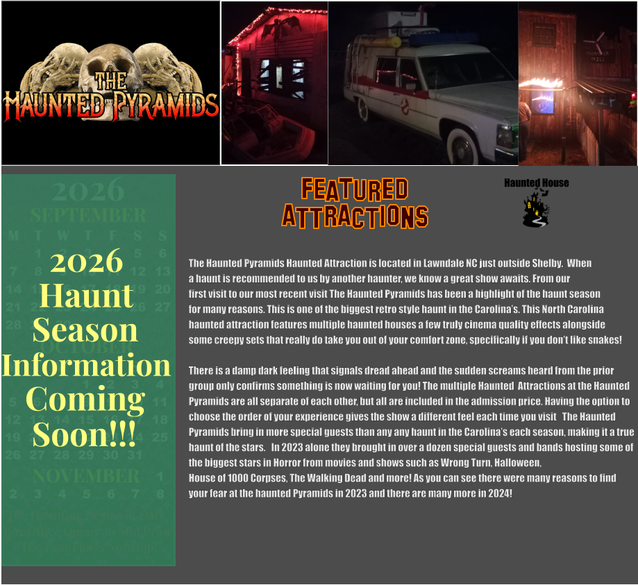 ATTRACTIONS Featured The Haunted Pyramids Haunted Attraction is located in Lawndale NC just outside Shelby.  When  a haunt is recommended to us by another haunter, we know a great show awaits. From our first visit to our most recent visit The Haunted Pyramids has been a highlight of the haunt season  for many reasons. This is one of the biggest retro style haunt in the Carolina’s. This North Carolina  haunted attraction features multiple haunted houses a few truly cinema quality effects alongside  some creepy sets that really do take you out of your comfort zone, specifically if you don’t like snakes!   There is a damp dark feeling that signals dread ahead and the sudden screams heard from the prior  group only confirms something is now waiting for you! The multiple Haunted  Attractions at the Haunted  Pyramids are all separate of each other, but all are included in the admission price. Having the option to  choose the order of your experience gives the show a different feel each time you visit   The Haunted  Pyramids bring in more special guests than any any haunt in the Carolina’s each season, making it a true  haunt of the stars.   In 2023 alone they brought in over a dozen special guests and bands hosting some of  the biggest stars in Horror from movies and shows such as Wrong Turn, Halloween,   House of 1000 Corpses, The Walking Dead and more! As you can see there were many reasons to find  your fear at the haunted Pyramids in 2023 and there are many more in 2024!     Haunted House OCTOBER M T W T F S S    1 2 3 4 5 6 7 8 9 10 11 12 13 14 15 16 17 18 19 20 21 22 23 24 25 26 27 28 29 30 31         SEPTEMBER M T W T F S S  1 2 3 4 5 6 7 8 9 10 11 12 13 14 15 16 17 18 19 20 21 22 23 24 25 26 27 28 29 30                  1 2 3 4 5 6 7 8                             NOVEMBER 2026  The Haunting Begins at Dark Box Office Opens 30 Min Prior The Fear Flows Nonstop! Season Information Coming Soon!!! Haunt 2026
