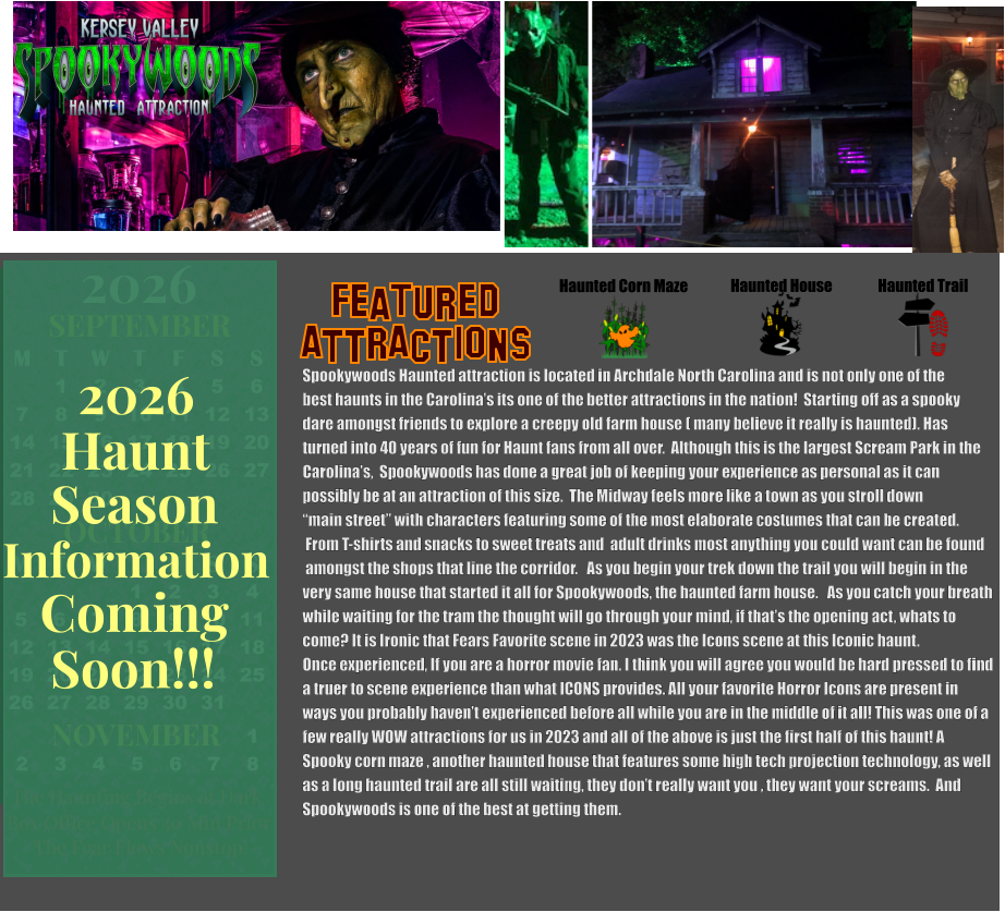 Haunted House Haunted Trail ATTRACTIONS Featured Haunted Corn Maze Spookywoods Haunted attraction is located in Archdale North Carolina and is not only one of the  best haunts in the Carolina’s its one of the better attractions in the nation!  Starting off as a spooky dare amongst friends to explore a creepy old farm house ( many believe it really is haunted). Has turned into 40 years of fun for Haunt fans from all over.  Although this is the largest Scream Park in the  Carolina’s,  Spookywoods has done a great job of keeping your experience as personal as it can  possibly be at an attraction of this size.  The Midway feels more like a town as you stroll down “main street” with characters featuring some of the most elaborate costumes that can be created.  From T-shirts and snacks to sweet treats and  adult drinks most anything you could want can be found  amongst the shops that line the corridor.   As you begin your trek down the trail you will begin in the very same house that started it all for Spookywoods, the haunted farm house.   As you catch your breath  while waiting for the tram the thought will go through your mind, if that’s the opening act, whats to  come? It is Ironic that Fears Favorite scene in 2023 was the Icons scene at this Iconic haunt.  Once experienced, If you are a horror movie fan. I think you will agree you would be hard pressed to find  a truer to scene experience than what ICONS provides. All your favorite Horror Icons are present in ways you probably haven’t experienced before all while you are in the middle of it all! This was one of a  few really WOW attractions for us in 2023 and all of the above is just the first half of this haunt! A   Spooky corn maze , another haunted house that features some high tech projection technology, as well  as a long haunted trail are all still waiting, they don’t really want you , they want your screams.  And  Spookywoods is one of the best at getting them.   OCTOBER M T W T F S S    1 2 3 4 5 6 7 8 9 10 11 12 13 14 15 16 17 18 19 20 21 22 23 24 25 26 27 28 29 30 31         SEPTEMBER M T W T F S S  1 2 3 4 5 6 7 8 9 10 11 12 13 14 15 16 17 18 19 20 21 22 23 24 25 26 27 28 29 30                  1 2 3 4 5 6 7 8                             NOVEMBER 2026  The Haunting Begins at Dark Box Office Opens 30 Min Prior The Fear Flows Nonstop! Season Information Coming Soon!!! Haunt 2026