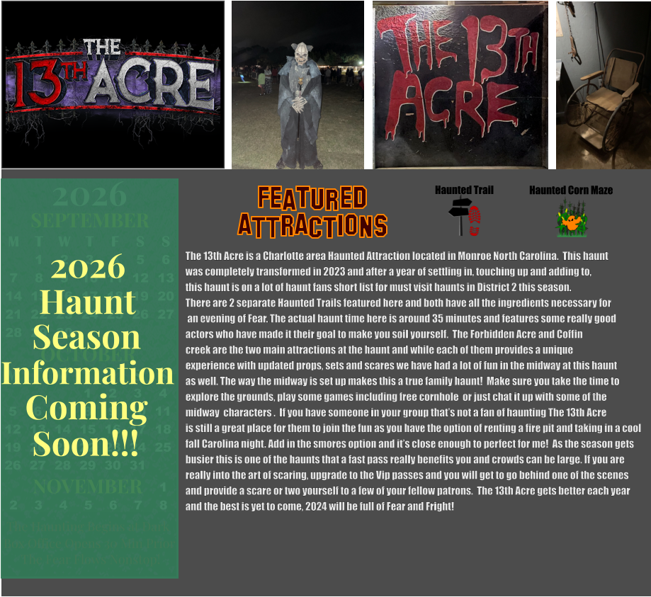 Haunted Trail ATTRACTIONS Featured Haunted Corn Maze The 13th Acre is a Charlotte area Haunted Attraction located in Monroe North Carolina.  This haunt  was completely transformed in 2023 and after a year of settling in, touching up and adding to,  this haunt is on a lot of haunt fans short list for must visit haunts in District 2 this season.    There are 2 separate Haunted Trails featured here and both have all the ingredients necessary for   an evening of Fear. The actual haunt time here is around 35 minutes and features some really good  actors who have made it their goal to make you soil yourself.  The Forbidden Acre and Coffin creek are the two main attractions at the haunt and while each of them provides a unique  experience with updated props, sets and scares we have had a lot of fun in the midway at this haunt  as well. The way the midway is set up makes this a true family haunt!  Make sure you take the time to  explore the grounds, play some games including free cornhole  or just chat it up with some of the  midway  characters .  If you have someone in your group that’s not a fan of haunting The 13th Acre is still a great place for them to join the fun as you have the option of renting a fire pit and taking in a cool  fall Carolina night. Add in the smores option and it’s close enough to perfect for me!  As the season gets  busier this is one of the haunts that a fast pass really benefits you and crowds can be large. If you are  really into the art of scaring, upgrade to the Vip passes and you will get to go behind one of the scenes and provide a scare or two yourself to a few of your fellow patrons.  The 13th Acre gets better each year and the best is yet to come, 2024 will be full of Fear and Fright!    OCTOBER M T W T F S S    1 2 3 4 5 6 7 8 9 10 11 12 13 14 15 16 17 18 19 20 21 22 23 24 25 26 27 28 29 30 31         SEPTEMBER M T W T F S S  1 2 3 4 5 6 7 8 9 10 11 12 13 14 15 16 17 18 19 20 21 22 23 24 25 26 27 28 29 30                  1 2 3 4 5 6 7 8                             NOVEMBER 2026  The Haunting Begins at Dark Box Office Opens 30 Min Prior The Fear Flows Nonstop! Season Information Coming Soon!!! Haunt 2026