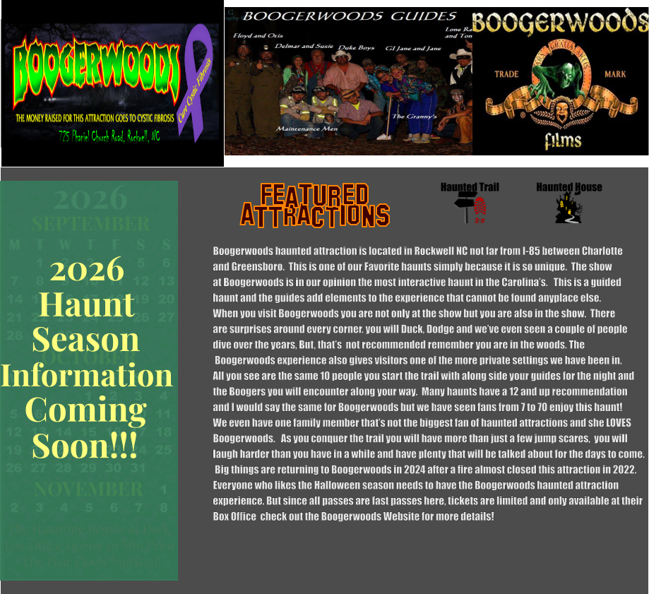 Haunted House Haunted Trail ATTRACTIONS Featured Boogerwoods haunted attraction is located in Rockwell NC not far from I-85 between Charlotte and Greensboro.  This is one of our Favorite haunts simply because it is so unique.  The show at Boogerwoods is in our opinion the most interactive haunt in the Carolina’s.   This is a guided haunt and the guides add elements to the experience that cannot be found anyplace else. When you visit Boogerwoods you are not only at the show but you are also in the show.  There are surprises around every corner. you will Duck, Dodge and we’ve even seen a couple of people dive over the years, But, that’s  not recommended remember you are in the woods. The  Boogerwoods experience also gives visitors one of the more private settings we have been in. All you see are the same 10 people you start the trail with along side your guides for the night and  the Boogers you will encounter along your way.  Many haunts have a 12 and up recommendation  and I would say the same for Boogerwoods but we have seen fans from 7 to 70 enjoy this haunt! We even have one family member that’s not the biggest fan of haunted attractions and she LOVES Boogerwoods.   As you conquer the trail you will have more than just a few jump scares,  you will  laugh harder than you have in a while and have plenty that will be talked about for the days to come.  Big things are returning to Boogerwoods in 2024 after a fire almost closed this attraction in 2022.   Everyone who likes the Halloween season needs to have the Boogerwoods haunted attraction  experience. But since all passes are fast passes here, tickets are limited and only available at their  Box Office  check out the Boogerwoods Website for more details!       725 Phaniel Church Road, Rockwell, NC OCTOBER M T W T F S S    1 2 3 4 5 6 7 8 9 10 11 12 13 14 15 16 17 18 19 20 21 22 23 24 25 26 27 28 29 30 31         SEPTEMBER M T W T F S S  1 2 3 4 5 6 7 8 9 10 11 12 13 14 15 16 17 18 19 20 21 22 23 24 25 26 27 28 29 30                  1 2 3 4 5 6 7 8                             NOVEMBER 2026  The Haunting Begins at Dark Box Office Opens 30 Min Prior The Fear Flows Nonstop! Season Information Coming Soon!!! Haunt 2026