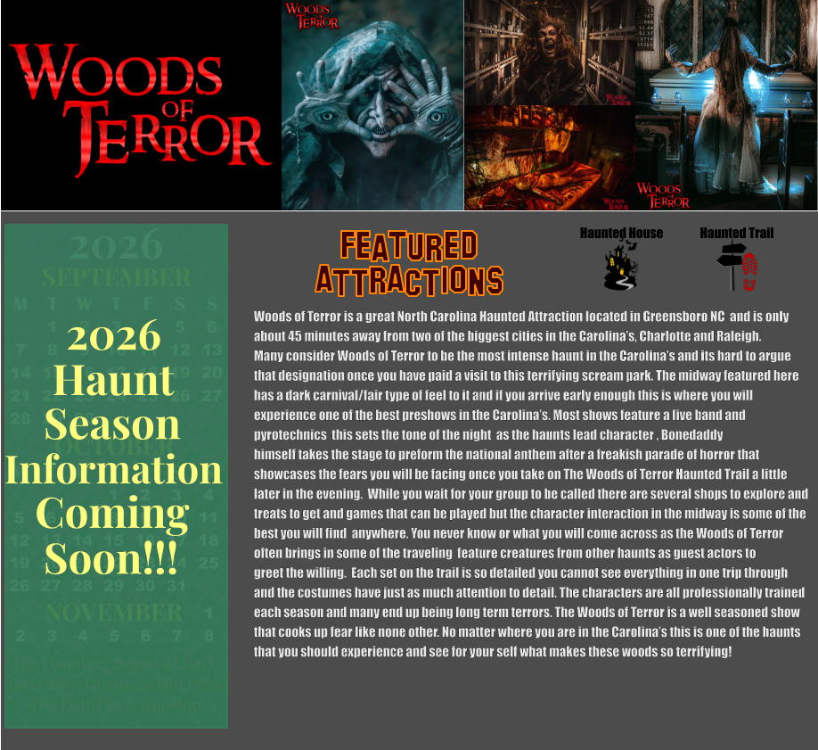 OCTOBER 2024 September 2024 November 2024 S M T W T F S   1 2 3 4 5 6 7 8 9 10 11 12 13 14 15 16 17 18 19 20 21 22 23 24 25 26 27 28 29 30 31        1 2 S M T W T F S 1 2 3 4 5 6 7 8 9 10 11 12 13 14 15 16 17 18 19 20 21 22 23 24 25 26 27 28 29 30      Haunted House Haunted Trail ATTRACTIONS Featured Woods of Terror is a great North Carolina Haunted Attraction located in Greensboro NC  and is only about 45 minutes away from two of the biggest cities in the Carolina’s, Charlotte and Raleigh.  Many consider Woods of Terror to be the most intense haunt in the Carolina’s and its hard to argue that designation once you have paid a visit to this terrifying scream park. The midway featured here has a dark carnival/fair type of feel to it and if you arrive early enough this is where you will  experience one of the best preshows in the Carolina’s. Most shows feature a live band and  pyrotechnics  this sets the tone of the night  as the haunts lead character , Bonedaddy  himself takes the stage to preform the national anthem after a freakish parade of horror that  showcases the fears you will be facing once you take on The Woods of Terror Haunted Trail a little  later in the evening.  While you wait for your group to be called there are several shops to explore and  treats to get and games that can be played but the character interaction in the midway is some of the  best you will find  anywhere. You never know or what you will come across as the Woods of Terror  often brings in some of the traveling  feature creatures from other haunts as guest actors to  greet the willing.  Each set on the trail is so detailed you cannot see everything in one trip through and the costumes have just as much attention to detail. The characters are all professionally trained  each season and many end up being long term terrors. The Woods of Terror is a well seasoned show  that cooks up fear like none other. No matter where you are in the Carolina’s this is one of the haunts  that you should experience and see for your self what makes these woods so terrifying!      OCTOBER M T W T F S S    1 2 3 4 5 6 7 8 9 10 11 12 13 14 15 16 17 18 19 20 21 22 23 24 25 26 27 28 29 30 31         SEPTEMBER M T W T F S S  1 2 3 4 5 6 7 8 9 10 11 12 13 14 15 16 17 18 19 20 21 22 23 24 25 26 27 28 29 30                  1 2 3 4 5 6 7 8                             NOVEMBER 2026  The Haunting Begins at Dark Box Office Opens 30 Min Prior The Fear Flows Nonstop! Season Information Coming Soon!!! Haunt 2026