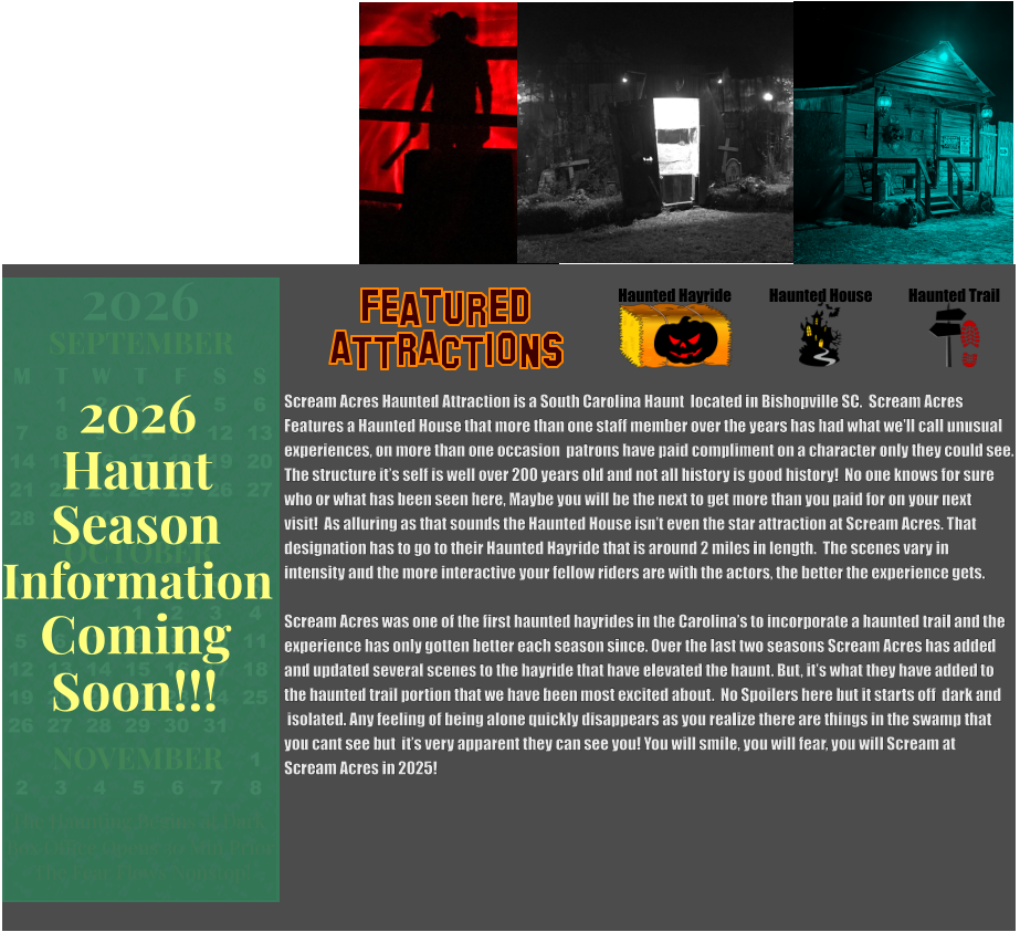 Haunted Hayride Haunted House Haunted Trail ATTRACTIONS Featured Scream Acres Haunted Attraction is a South Carolina Haunt  located in Bishopville SC.  Scream Acres  Features a Haunted House that more than one staff member over the years has had what we’ll call unusual experiences, on more than one occasion  patrons have paid compliment on a character only they could see.   The structure it’s self is well over 200 years old and not all history is good history!  No one knows for sure  who or what has been seen here, Maybe you will be the next to get more than you paid for on your next visit!  As alluring as that sounds the Haunted House isn’t even the star attraction at Scream Acres. That designation has to go to their Haunted Hayride that is around 2 miles in length.  The scenes vary in  intensity and the more interactive your fellow riders are with the actors, the better the experience gets.  Scream Acres was one of the first haunted hayrides in the Carolina’s to incorporate a haunted trail and the  experience has only gotten better each season since. Over the last two seasons Scream Acres has added and updated several scenes to the hayride that have elevated the haunt. But, it’s what they have added to the haunted trail portion that we have been most excited about.  No Spoilers here but it starts off  dark and  isolated. Any feeling of being alone quickly disappears as you realize there are things in the swamp that you cant see but  it’s very apparent they can see you! You will smile, you will fear, you will Scream at  Scream Acres in 2025!    OCTOBER M T W T F S S    1 2 3 4 5 6 7 8 9 10 11 12 13 14 15 16 17 18 19 20 21 22 23 24 25 26 27 28 29 30 31         SEPTEMBER M T W T F S S  1 2 3 4 5 6 7 8 9 10 11 12 13 14 15 16 17 18 19 20 21 22 23 24 25 26 27 28 29 30                  1 2 3 4 5 6 7 8                             NOVEMBER 2026  The Haunting Begins at Dark Box Office Opens 30 Min Prior The Fear Flows Nonstop! Season Information Coming Soon!!! Haunt 2026