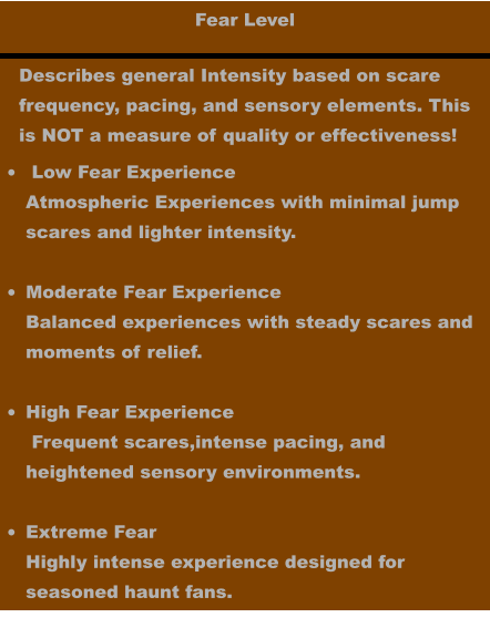 Fear Level •	 Low Fear ExperienceAtmospheric Experiences with minimal jump scares and lighter intensity. •	Moderate Fear ExperienceBalanced experiences with steady scares andmoments of relief. •	High Fear Experience Frequent scares,intense pacing, and heightened sensory environments.  •	Extreme FearHighly intense experience designed for seasoned haunt fans.   Describes general Intensity based on scare frequency, pacing, and sensory elements. This is NOT a measure of quality or effectiveness!