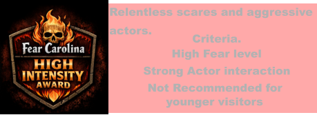 Relentless scares and aggressive actors. Criteria. High Fear level Strong Actor interaction Not Recommended for       younger visitors