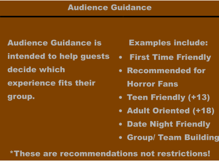 Audience Guidance Audience Guidance is intended to help guests decide which  experience fits their  group.  •	 First Time Friendly •	Recommended forHorror Fans •	Teen Friendly (+13) •	Adult Oriented (+18) •	Date Night Friendly •	Group/ Team Building *These are recommendations not restrictions!  Examples include: