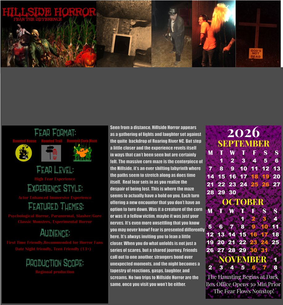 Fear Format: Fear Level: Experience Style:  Featured Themes: Audience:  Production Scope: High Fear Experience Actor Enhanced Immersive Experience Psychological Horror, Paranormal, Slasher/Gore Classic Monsters, Experimental Horror First Time Friendly,Recommended for Horror Fans Date Night friendly, Teen Friendly (13+) Regional production Haunted House Haunted Trail Haunted Corn Maze OCTOBER M T W T F S S    1 2 3 4 5 6 7 8 9 10 11 12 13 14 15 16 17 18 19 20 21 22 23 24 25 26 27 28 29 30 31         SEPTEMBER M T W T F S S  1 2 3 4 5 6 7 8 9 10 11 12 13 14 15 16 17 18 19 20 21 22 23 24 25 26 27 28 29 30                  1 2 3 4 5 6 7 8                             NOVEMBER 2026  The Haunting Begins at Dark Box Office Opens 30 Min Prior The Fear Flows Nonstop!  Seen from a distance, Hillside Horror appears  as a gathering of lights and laughter set against  the quite  backdrop of Roaring River NC. But step a little closer and the experience revels itself in ways that can’t been seen but are certainly  felt. The massive corn maze is the centerpiece of the Hillside, it’s an ever shifting labyrinth where the paths seem to stretch along as does time  itself.  Real fear sets in as you realize the despair of being lost. This is where the maze  seems to actually have a hold on you. Each turn  offering a new encounter that you don’t have an  option to turn down. Was it a creature of the corn  or was it a fellow victim, maybe it was just your  nerves. It’s even more unsettling that you know  you may never know! Fear is presented differently  here. It’s always inviting you to lean a little  closer. When you do what unfolds is not just a  series of scares, but a shared journey. Friends  call out to one another, strangers bond over  unexpected moments, and the night becomes a  tapestry of reactions, gasps, laughter, and  screams. No two trips to Hillside Horror are the  same, once you visit you won’t be either.