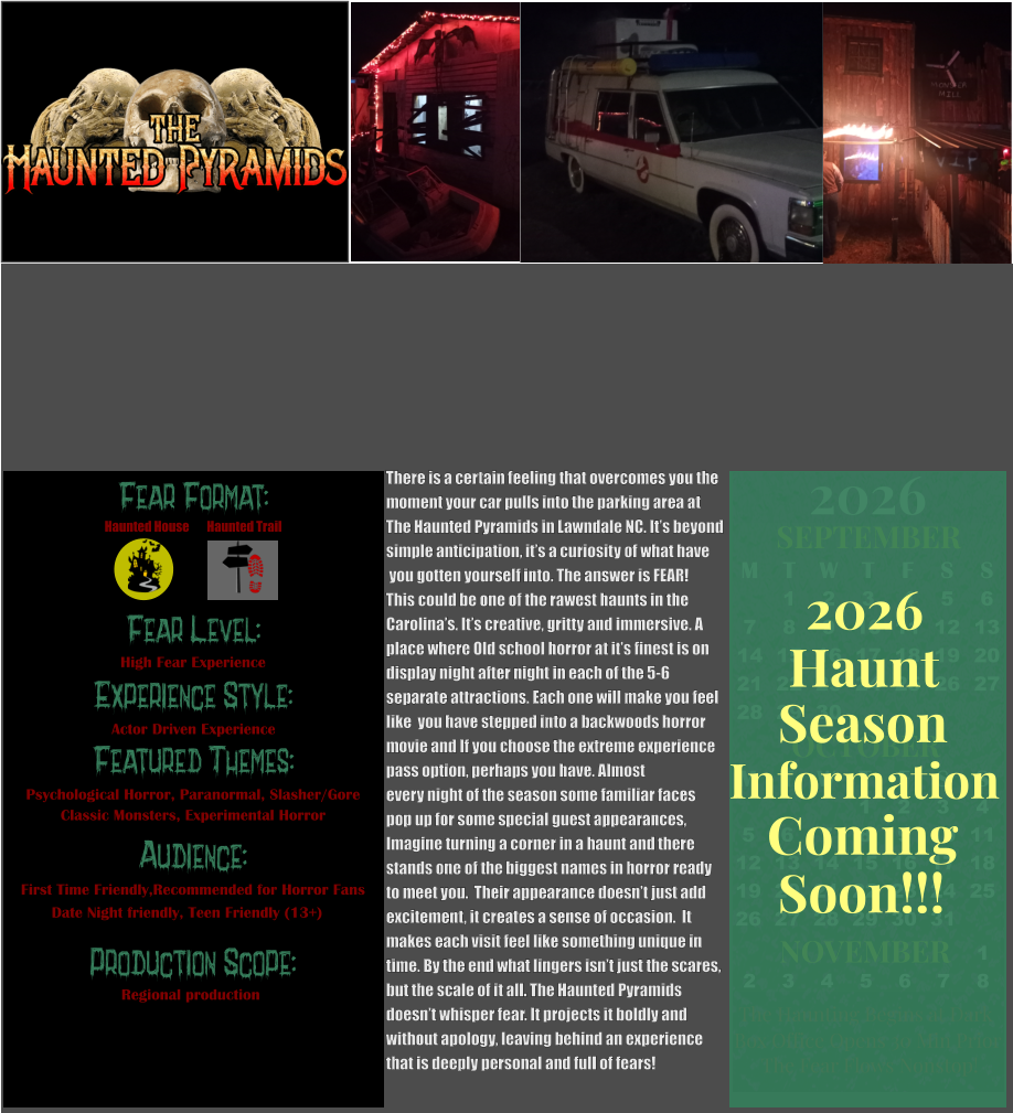 Fear Format: Fear Level: Experience Style:  Featured Themes: Audience:  Production Scope: High Fear Experience Actor Driven Experience Psychological Horror, Paranormal, Slasher/Gore Classic Monsters, Experimental Horror First Time Friendly,Recommended for Horror Fans Date Night friendly, Teen Friendly (13+) Regional production Haunted House Haunted Trail OCTOBER M T W T F S S    1 2 3 4 5 6 7 8 9 10 11 12 13 14 15 16 17 18 19 20 21 22 23 24 25 26 27 28 29 30 31         SEPTEMBER M T W T F S S  1 2 3 4 5 6 7 8 9 10 11 12 13 14 15 16 17 18 19 20 21 22 23 24 25 26 27 28 29 30                  1 2 3 4 5 6 7 8                             NOVEMBER 2026  The Haunting Begins at Dark Box Office Opens 30 Min Prior The Fear Flows Nonstop! Season Information Coming Soon!!! Haunt 2026 There is a certain feeling that overcomes you the  moment your car pulls into the parking area at The Haunted Pyramids in Lawndale NC. It’s beyond simple anticipation, it’s a curiosity of what have  you gotten yourself into. The answer is FEAR!   This could be one of the rawest haunts in the  Carolina’s. It’s creative, gritty and immersive. A place where Old school horror at it’s finest is on  display night after night in each of the 5-6  separate attractions. Each one will make you feel  like  you have stepped into a backwoods horror  movie and If you choose the extreme experience  pass option, perhaps you have. Almost every night of the season some familiar faces  pop up for some special guest appearances,  Imagine turning a corner in a haunt and there  stands one of the biggest names in horror ready  to meet you.  Their appearance doesn’t just add  excitement, it creates a sense of occasion.  It  makes each visit feel like something unique in  time. By the end what lingers isn’t just the scares, but the scale of it all. The Haunted Pyramids doesn’t whisper fear. It projects it boldly and  without apology, leaving behind an experience that is deeply personal and full of fears!
