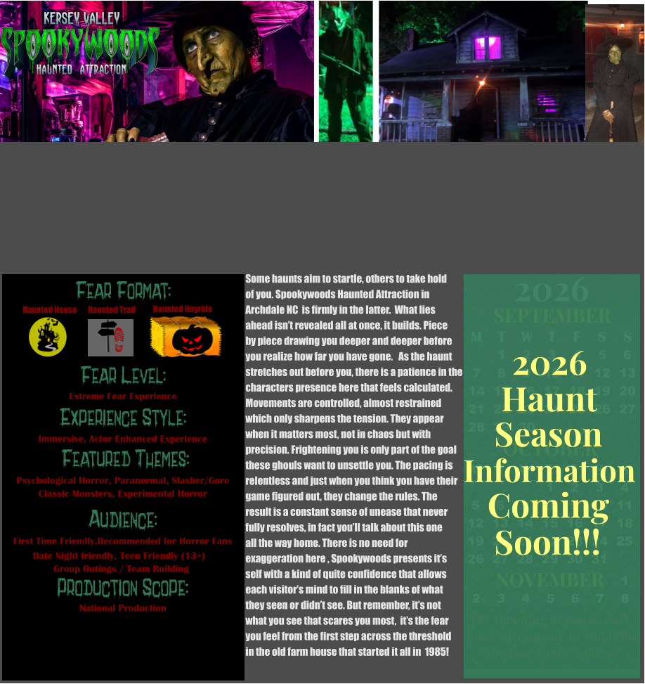 OCTOBER M T W T F S S    1 2 3 4 5 6 7 8 9 10 11 12 13 14 15 16 17 18 19 20 21 22 23 24 25 26 27 28 29 30 31         SEPTEMBER M T W T F S S  1 2 3 4 5 6 7 8 9 10 11 12 13 14 15 16 17 18 19 20 21 22 23 24 25 26 27 28 29 30                  1 2 3 4 5 6 7 8                             NOVEMBER 2026  The Haunting Begins at Dark Box Office Opens 30 Min Prior The Fear Flows Nonstop! Season Information Coming Soon!!! Haunt 2026 Some haunts aim to startle, others to take hold of you. Spookywoods Haunted Attraction in  Archdale NC  is firmly in the latter.  What lies  ahead isn’t revealed all at once, it builds. Piece by piece drawing you deeper and deeper before  you realize how far you have gone.   As the haunt  stretches out before you, there is a patience in the characters presence here that feels calculated. Movements are controlled, almost restrained which only sharpens the tension. They appear  when it matters most, not in chaos but with  precision. Frightening you is only part of the goal these ghouls want to unsettle you. The pacing is  relentless and just when you think you have their  game figured out, they change the rules. The  result is a constant sense of unease that never fully resolves, in fact you’ll talk about this one all the way home. There is no need for  exaggeration here , Spookywoods presents it’s  self with a kind of quite confidence that allows  each visitor’s mind to fill in the blanks of what they seen or didn’t see. But remember, it’s not what you see that scares you most,  it’s the fear  you feel from the first step across the threshold  in the old farm house that started it all in  1985!  Fear Format: Fear Level: Experience Style:  Featured Themes: Audience:  Production Scope: Extreme Fear Experience Immersive, Actor Enhanced Experience Psychological Horror, Paranormal, Slasher/Gore Classic Monsters, Experimental Horror First Time Friendly,Recommended for Horror Fans Date Night friendly, Teen Friendly (13+)        Group Outings / Team Building National Production Haunted House Haunted Trail Haunted Hayride