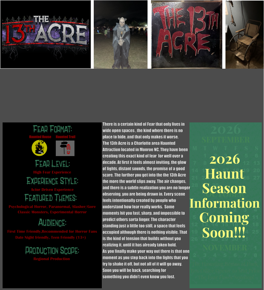 Fear Format: Fear Level: Experience Style: Featured Themes: Audience:  Production Scope: High Fear Experience Actor Driven Experience Psychological Horror, Paranormal, Slasher/Gore Classic Monsters, Experimental Horror First Time Friendly,Recommended for Horror Fans Date Night friendly, Teen Friendly (13+) Regional Production Haunted House Haunted Trail OCTOBER M T W T F S S    1 2 3 4 5 6 7 8 9 10 11 12 13 14 15 16 17 18 19 20 21 22 23 24 25 26 27 28 29 30 31         SEPTEMBER M T W T F S S  1 2 3 4 5 6 7 8 9 10 11 12 13 14 15 16 17 18 19 20 21 22 23 24 25 26 27 28 29 30                  1 2 3 4 5 6 7 8                             NOVEMBER 2026  The Haunting Begins at Dark Box Office Opens 30 Min Prior The Fear Flows Nonstop! Season Information Coming Soon!!! Haunt 2026 There is a certain kind of Fear that only lives in wide open spaces , the kind where there is no place to hide, and that only makes it worse.  The 13th Acre is a Charlotte area Haunted  Attraction located in Monroe NC, They have been  creating this exact kind of fear  for well over a  decade. At first it feels almost inviting, the glow  of lights, distant sounds, the promise of a good  scare. The further you get into the the 13th Acre the more the world slips away. The air changes, and there is a subtle realization you are no longer observing, you are being drawn in. Every scene  feels intentionally created by people who  understand how fear really works.  Some  moments hit you fast, sharp, and impossible to predict others sorta linger. The character  standing just a little too still, a space that feels occupied although there is nothing visible. That  is the kind of tension that builds without you  realizing it, until it has already taken hold.   As you finally make your way out there is that one  moment as you step back into the lights that you try to shake it off, but not all of it will go away. Soon you will be back, searching for  something you didn’t even know you lost.