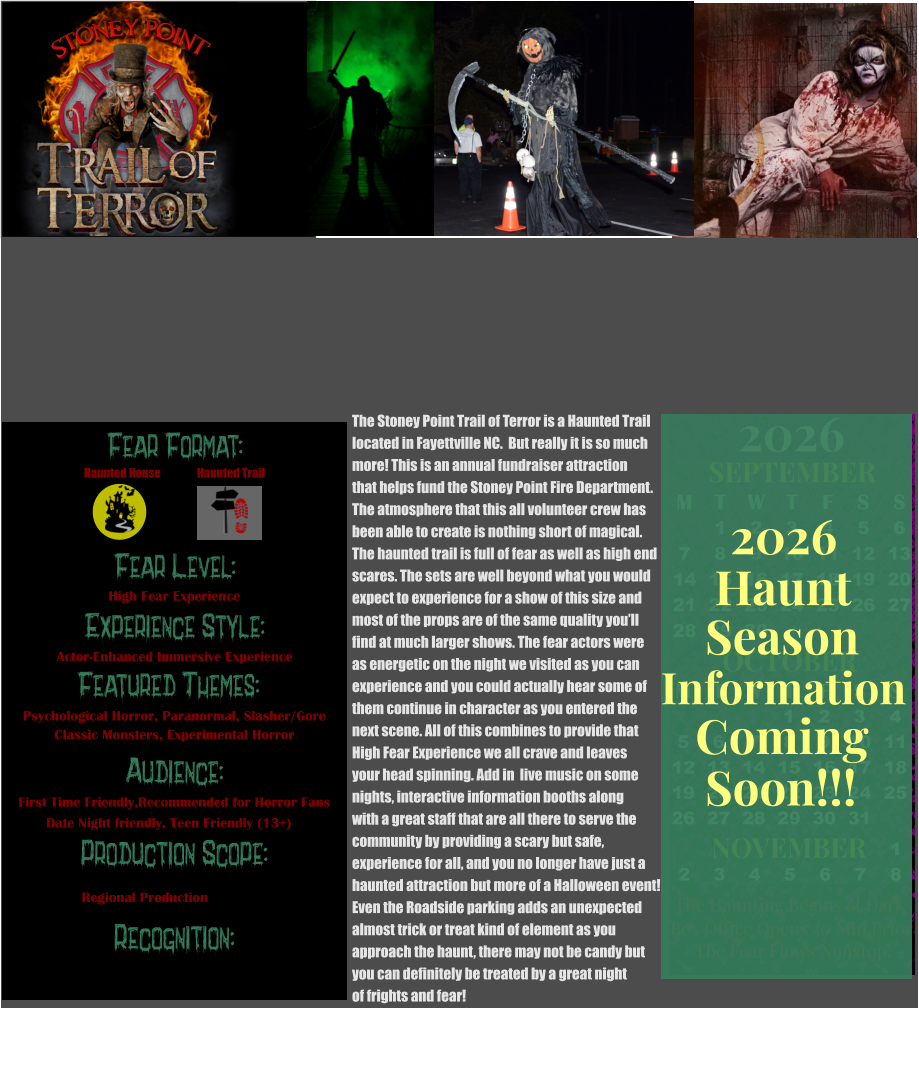 OCTOBER M T W T F S S    1 2 3 4 5 6 7 8 9 10 11 12 13 14 15 16 17 18 19 20 21 22 23 24 25 26 27 28 29 30 31         SEPTEMBER M T W T F S S  1 2 3 4 5 6 7 8 9 10 11 12 13 14 15 16 17 18 19 20 21 22 23 24 25 26 27 28 29 30                  1 2 3 4 5 6 7 8                             NOVEMBER 2026  The Haunting Begins at Dark Box Office Opens 30 Min Prior The Fear Flows Nonstop! Season Information Coming Soon!!! Haunt 2026 The Stoney Point Trail of Terror is a Haunted Trail  located in Fayettville NC.  But really it is so much  more! This is an annual fundraiser attraction that helps fund the Stoney Point Fire Department. The atmosphere that this all volunteer crew has been able to create is nothing short of magical. The haunted trail is full of fear as well as high end  scares. The sets are well beyond what you would  expect to experience for a show of this size and  most of the props are of the same quality you’ll find at much larger shows. The fear actors were  as energetic on the night we visited as you can  experience and you could actually hear some of them continue in character as you entered the  next scene. All of this combines to provide that  High Fear Experience we all crave and leaves  your head spinning. Add in  live music on some  nights, interactive information booths along with a great staff that are all there to serve the  community by providing a scary but safe,  experience for all, and you no longer have just a  haunted attraction but more of a Halloween event! Even the Roadside parking adds an unexpected  almost trick or treat kind of element as you  approach the haunt, there may not be candy but you can definitely be treated by a great night  of frights and fear!        Fear Format: Fear Level: Experience Style: Featured Themes: Audience: Production Scope: Recognition: High Fear Experience Actor-Enhanced Immersive Experience Psychological Horror, Paranormal, Slasher/Gore Classic Monsters, Experimental Horror First Time Friendly,Recommended for Horror Fans Date Night friendly, Teen Friendly (13+) Regional Production Haunted House Haunted Trail