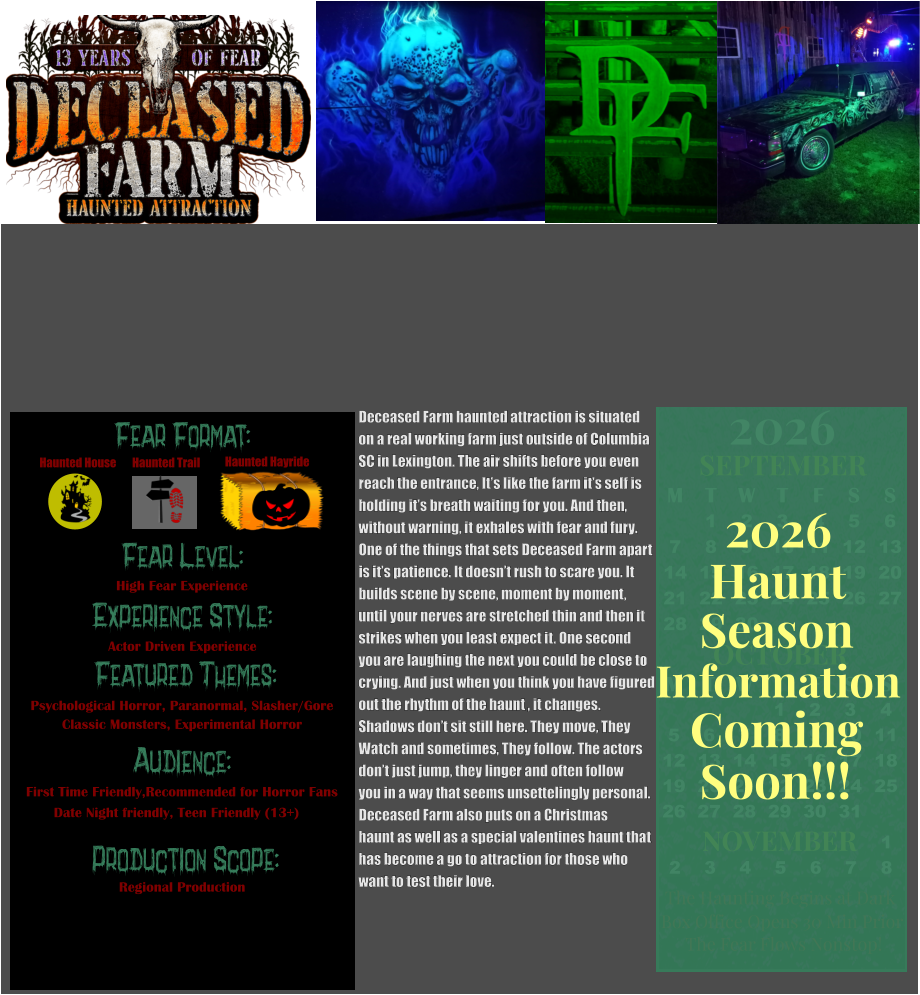Fear Format: Fear Level: Experience Style:  Featured Themes: Audience:   Production Scope: High Fear Experience Actor Driven Experience Psychological Horror, Paranormal, Slasher/Gore Classic Monsters, Experimental Horror First Time Friendly,Recommended for Horror Fans Date Night friendly, Teen Friendly (13+) Regional Production Haunted House Haunted Trail Haunted Hayride OCTOBER M T W T F S S    1 2 3 4 5 6 7 8 9 10 11 12 13 14 15 16 17 18 19 20 21 22 23 24 25 26 27 28 29 30 31         SEPTEMBER M T W T F S S  1 2 3 4 5 6 7 8 9 10 11 12 13 14 15 16 17 18 19 20 21 22 23 24 25 26 27 28 29 30                  1 2 3 4 5 6 7 8                             NOVEMBER 2026  The Haunting Begins at Dark Box Office Opens 30 Min Prior The Fear Flows Nonstop! Season Information Coming Soon!!! Haunt 2026 Deceased Farm haunted attraction is situated on a real working farm just outside of Columbia SC in Lexington. The air shifts before you even  reach the entrance, It’s like the farm it’s self is holding it’s breath waiting for you. And then, without warning, it exhales with fear and fury.  One of the things that sets Deceased Farm apart  is it’s patience. It doesn’t rush to scare you. It  builds scene by scene, moment by moment,  until your nerves are stretched thin and then it strikes when you least expect it. One second  you are laughing the next you could be close to  crying. And just when you think you have figured out the rhythm of the haunt , it changes.   Shadows don’t sit still here. They move, They  Watch and sometimes, They follow. The actors don’t just jump, they linger and often follow you in a way that seems unsettelingly personal. Deceased Farm also puts on a Christmas  haunt as well as a special valentines haunt that  has become a go to attraction for those who want to test their love.