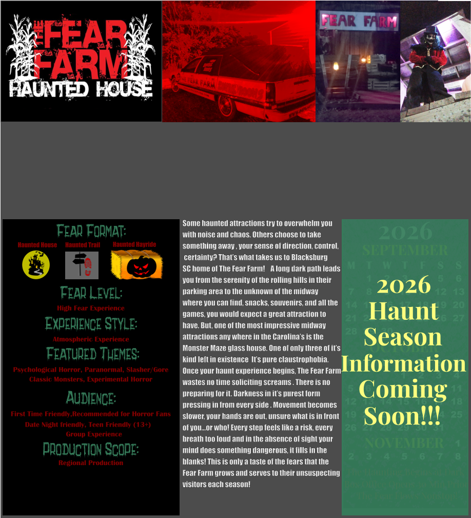 OCTOBER M T W T F S S    1 2 3 4 5 6 7 8 9 10 11 12 13 14 15 16 17 18 19 20 21 22 23 24 25 26 27 28 29 30 31         SEPTEMBER M T W T F S S  1 2 3 4 5 6 7 8 9 10 11 12 13 14 15 16 17 18 19 20 21 22 23 24 25 26 27 28 29 30                  1 2 3 4 5 6 7 8                             NOVEMBER 2026  The Haunting Begins at Dark Box Office Opens 30 Min Prior The Fear Flows Nonstop! Fear Level: Experience Style:  Featured Themes: Audience:  Production Scope: High Fear Experience Atmospheric Experience Psychological Horror, Paranormal, Slasher/Gore Classic Monsters, Experimental Horror First Time Friendly,Recommended for Horror Fans Date Night friendly, Teen Friendly (13+)                    Group Experience Regional Production Fear Format: Haunted House Haunted Trail Haunted Hayride Season Information Coming Soon!!! Haunt 2026 Some haunted attractions try to overwhelm you with noise and chaos. Others choose to take  something away , your sense of direction, control,  certainty? That’s what takes us to Blacksburg  SC home of The Fear Farm!    A long dark path leads you from the serenity of the rolling hills in their parking area to the unknown of the midway  where you can find, snacks, souvenirs, and all the games, you would expect a great attraction to  have. But, one of the most impressive midway  attractions any where in the Carolina’s is the  Monster Maze glass house. One of only three of it’s  kind left in existence  It’s pure claustrophobia.    Once your haunt experience begins, The Fear Farm wastes no time soliciting screams . There is no  preparing for it. Darkness in it’s purest form pressing in from every side . Movement becomes slower, your hands are out, unsure what is in front of you…or who! Every step feels like a risk, every  breath too loud and in the absence of sight your  mind does something dangerous, it fills in the  blanks! This is only a taste of the fears that the  Fear Farm grows and serves to their unsuspecting visitors each season!