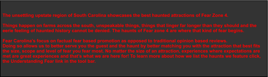 The unsettling upstate region of South Carolina showcases the best haunted attractions of Fear Zone 4.   Things happen on farms across the south, unspeakable things, things that linger far longer than they should and the  eerie feeling of haunted history cannot be denied. The haunts of Fear zone 4 are where that kind of fear begins.    Fear Carolina’s focus on factual fear based promotion as opposed to traditional opinion based reviews. Doing so allows us to better serve you the guest and the haunt by better matching you with the attraction that best fits  the size, scope and level of fear you fear most. No matter the size of an attraction, experiences where expectations are  met are great experiences and that’s what we are here for! To learn more about how we list the haunts we feature click,  the Understanding Fear link in the tool bar.