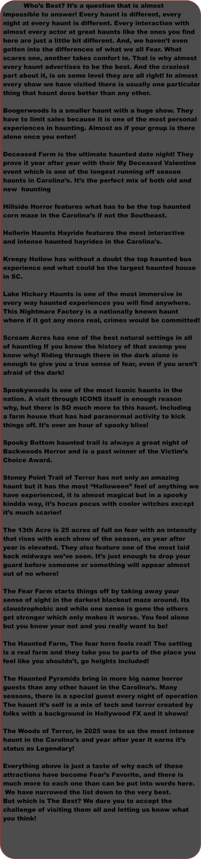 Who’s Best? It’s a question that is almost  impossible to answer! Every haunt is different, every  night at every haunt is different. Every interaction with  almost every actor at great haunts like the ones you find  here are just a little bit different. And, we haven’t even  gotten into the differences of what we all Fear. What  scares one, another takes comfort in. That is why almost  every haunt advertises to be the best. And the craziest  part about it, is on some level they are all right! In almost every show we have visited there is usually one particular thing that haunt does better than any other.  Boogerwoods is a smaller haunt with a huge show. They  have to limit sales because it is one of the most personal experiences in haunting. Almost as if your group is there  alone once you enter!    Deceased Farm is the ultimate haunted date night! They prove it year after year with their My Deceased Valentine  event which is one of the longest running off season  haunts in Carolina’s. It’s the perfect mix of both old and  new  haunting    Hillside Horror features what has to be the top haunted  corn maze in the Carolina’s if not the Southeast.   Hollerin Haunts Hayride features the most interactive  and intense haunted hayrides in the Carolina’s.   Kreepy Hollow has without a doubt the top haunted bus  experience and what could be the largest haunted house  in SC.   Lake Hickory Haunts is one of the most immersive in  every way haunted experiences you will find anywhere.  This Nightmare Factory is a nationally known haunt  where if it got any more real, crimes would be committed!  Scream Acres has one of the best natural settings in all of haunting If you know the history of that swamp you  know why! Riding through there in the dark alone is  enough to give you a true sense of fear, even if you aren’t  afraid of the dark!   Spookywoods is one of the most Iconic haunts in the  nation. A visit through ICONS itself is enough reason  why, but there is SO much more to this haunt. Including a farm house that has had paranormal activity to kick  things off. It’s over an hour of spooky bliss!   Spooky Bottom haunted trail is always a great night of  Backwoods Horror and is a past winner of the Victim’s  Choice Award.    Stoney Point Trail of Terror has not only an amazing  haunt but it has the most “Halloween” feel of anything we have experienced, it is almost magical but in a spooky kindda way, it’s hocus pocus with cooler witches except  it’s much scarier!   The 13th Acre is 25 acres of full on fear with an intensity that rises with each show of the season, as year after  year is elevated. They also feature one of the most laid back midways we’ve seen. It’s just enough to drop your guard before someone or something will appear almost  out of no where!  The Fear Farm starts things off by taking away your  sense of sight in the darkest blackout maze around. Its claustrophobic and while one sense is gone the others  get stronger which only makes it worse. You feel alone  but you know your not and you really want to be!   The Haunted Farm, The fear here feels real! The setting  is a real farm and they take you to parts of the place you  feel like you shouldn’t, go heights included!     The Haunted Pyramids bring in more big name horror  guests than any other haunt in the Carolina’s. Many  seasons, there is a special guest every night of operation The haunt it’s self is a mix of tech and terror created by  folks with a background in Hollywood FX and it shows!  The Woods of Terror, in 2025 was to us the most intense haunt in the Carolina’s and year after year it earns it’s status as Legendary!   Everything above is just a taste of why each of these attractions have become Fear’s Favorite, and there is  much more to each one than can be put into words here.  We have narrowed the list down to the very best.  But which is The Best? We dare you to accept the  challenge of visiting them all and letting us know what  you think!