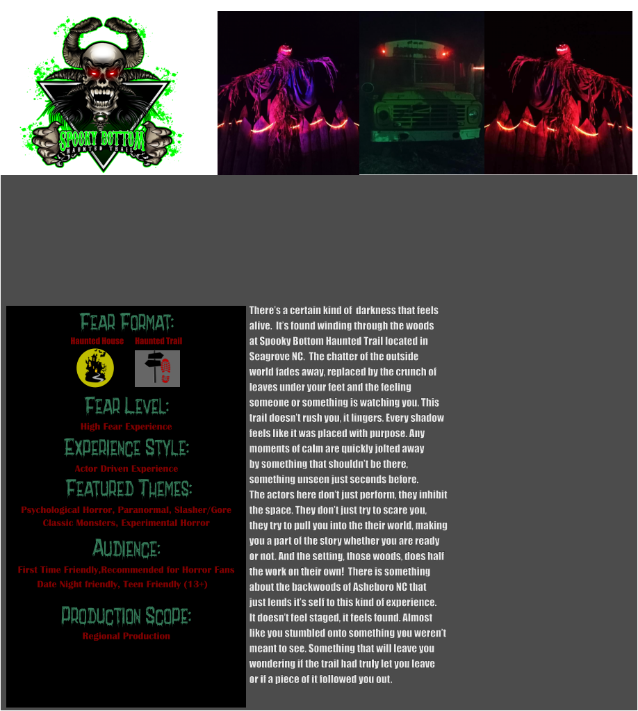 Fear Format: Fear Level: Experience Style:  Featured Themes: Audience:  Production Scope: High Fear Experience Actor Driven Experience Psychological Horror, Paranormal, Slasher/Gore Classic Monsters, Experimental Horror First Time Friendly,Recommended for Horror Fans Date Night friendly, Teen Friendly (13+) Regional Production Haunted House Haunted Trail There’s a certain kind of  darkness that feels  alive.  It’s found winding through the woods  at Spooky Bottom Haunted Trail located in  Seagrove NC.  The chatter of the outside  world fades away, replaced by the crunch of leaves under your feet and the feeling  someone or something is watching you. This  trail doesn’t rush you, it lingers. Every shadow  feels like it was placed with purpose. Any moments of calm are quickly jolted away by something that shouldn’t be there,  something unseen just seconds before.   The actors here don’t just perform, they inhibit  the space. They don’t just try to scare you,  they try to pull you into the their world, making  you a part of the story whether you are ready  or not. And the setting, those woods, does half the work on their own!  There is something about the backwoods of Asheboro NC that  just lends it’s self to this kind of experience. It doesn’t feel staged, it feels found. Almost like you stumbled onto something you weren’t  meant to see. Something that will leave you wondering if the trail had truly let you leave or if a piece of it followed you out.