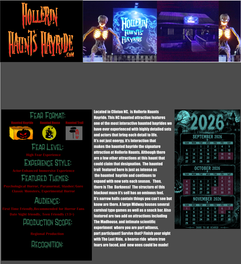Fear Format: Fear Level: Experience Style: Featured Themes: Audience: Production Scope: Recognition: Haunted Hayride Haunted House Haunted Trail High Fear Experience Actor-Enhanced Immersive Experience Psychological Horror, Paranormal, Slasher/Gore Classic Monsters, Experimental Horror First Time Friendly,Recommended for Horror Fans Date Night friendly, Teen Friendly (13+) Regional Production Located in Clinton NC,  is Hollerin Haunts  Hayride. This NC haunted attraction features one of the most interactive haunted hayrides we  have ever experienced with highly detailed sets  and actors that bring each detail to life.  It’s not just energy, it’s Interaction that makes the haunted hayride the signature  attraction at Hollerin Haunts. Although there are a few other attractions at this haunt that could claim that designation.  The haunted trail  featured here is just as intense as  the haunted  hayride and continues to  expand with new sets each season.   Then, there is The  Darkness!  The structure of this blackout maze it’s self has an ominous feel.  It’s narrow halls contain things you can’t see but  know are there. A large Midway houses several  carnival type games as well as a snack bar. Also  featured are two add on attractions including  The Madhouse, and intimate scientific experiment  where you are part witness, part participant! Survive that? Finish your night with The Last Ride,  a hearse ride  where true  fears are faced, and  new ones could be made!