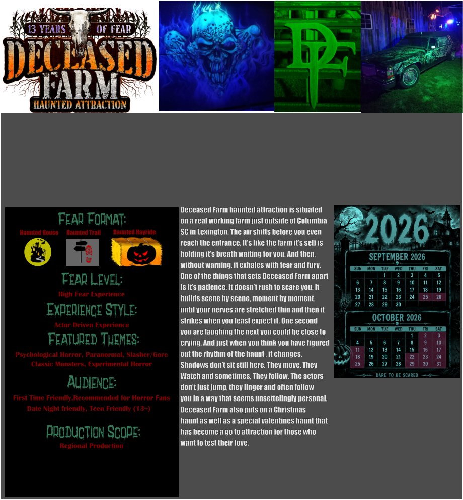 Fear Format: Fear Level: Experience Style:  Featured Themes: Audience:   Production Scope: High Fear Experience Actor Driven Experience Psychological Horror, Paranormal, Slasher/Gore Classic Monsters, Experimental Horror First Time Friendly,Recommended for Horror Fans Date Night friendly, Teen Friendly (13+) Regional Production Haunted House Haunted Trail Haunted Hayride Deceased Farm haunted attraction is situated on a real working farm just outside of Columbia SC in Lexington. The air shifts before you even  reach the entrance, It’s like the farm it’s self is holding it’s breath waiting for you. And then, without warning, it exhales with fear and fury.  One of the things that sets Deceased Farm apart  is it’s patience. It doesn’t rush to scare you. It  builds scene by scene, moment by moment,  until your nerves are stretched thin and then it strikes when you least expect it. One second  you are laughing the next you could be close to  crying. And just when you think you have figured out the rhythm of the haunt , it changes.   Shadows don’t sit still here. They move, They  Watch and sometimes, They follow. The actors don’t just jump, they linger and often follow you in a way that seems unsettelingly personal. Deceased Farm also puts on a Christmas  haunt as well as a special valentines haunt that  has become a go to attraction for those who want to test their love.
