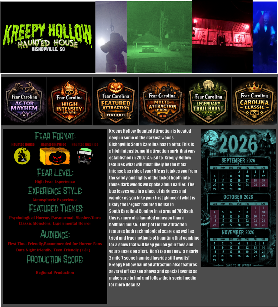 Fear Format: Fear Level: Experience Style:  Featured Themes: Audience: Production Scope: High Fear Experience Atmospheric Experience Psychological Horror, Paranormal, Slasher/Gore Classic Monsters, Experimental Horror First Time Friendly,Recommended for Horror Fans Date Night friendly, Teen Friendly (13+) Regional Production Haunted House Haunted Bus Ride Haunted Hayride      Kreepy Hollow Haunted Attraction is located  deep in some of the darkest woods  Bishopville South Carolina has to offer. This is a high intensity, multi attraction park  that was established in 2007. A visit to  Kreepy Hollow  features what will most likely be the most intense bus ride of your life as it takes you from the safety and lights of the ticket booth into  those dark woods we spoke about earlier.  The  bus leaves you in a place of darkness and  wonder as you take your first glance at what is likely the largest haunted house in  South Carolina! Coming in at around 7000sqft this is more of a haunted mansion than a haunted house.  This part of the attraction features both technological scares as well as tried and true methods of haunting that combine for a show that will keep you on your toes and  your senses on alert.  Don’t tap out now, a nearly 2 mile 7 scene haunted hayride still awaits!  Kreepy Hollow haunted attraction also features several off season shows and special events so make sure to find and follow their social media for more details!