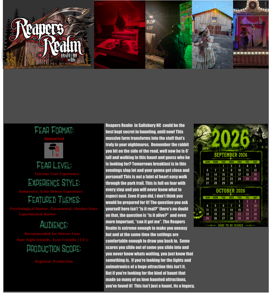 Fear Format: Fear Level: Experience Style:  Featured Themes: Audience: Production Scope: Extreme Fear Experience Immersive, Actor Driven Experience Psychological Horror, Paranormal, Slasher/Gore Experimental Horror              Recommended for Horror Fans Date Night friendly, Teen Friendly (13+) Regional  Production Haunted Trail Reapers Realm  in Salisbury NC  could be the  best kept secret in haunting, until now! This massive farm transforms into the stuff that’s truly in your nightmares.  Remember the rabbit you hit on the side of the road, well now he is 6’ tall and walking in this haunt and guess who he  is looking for? Tomorrows breakfast is in this evenings slop lot and your gonna get close and personal! This is not a faint of heart easy walk through the park trail. This is full on fear with  every step and you will never know what to  expect next. Even if you did, i don’t think you  would be prepared for it! The question you ask yourself here isn’t “is it real?” there’s no doubt  on that, the question is “is it alive?”  and even  more important, “can it get me”. The Reapers Realm is extreme enough to make you uneasy  but and at the same time the settings are  comfortable enough to draw you back in.  Some scares you slide out of some you slide into and you never know whats waiting, you just know that something is.  If you’re looking for the lights and  animatronics of a huge attraction this isn’t it.  But if you’re looking for the kind of haunt that  made so many of us love haunted attractions, you’ve found it!  This isn’t just a haunt, its a legacy.